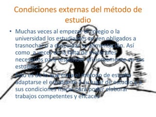 Condiciones externas del método de estudioMuchas veces al empezar el colegio o la  universidad los estudiantes se ven obligados a trasnochar o a descuidar su alimentación. Así como  a veces en la falta de materiales  necesarios para responder eficientemente en sus estudios.    Esto es de lo que trata el método de estudio adaptarse el estudiante a su lugar de estudio y a sus condiciones físicas para poder elaborar trabajos competentes y eficaces