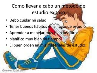 Como llevar a cabo un método de estudio exitosoDebo cuidar mi salud Tener buenos hábitos en el lugar de estudioAprender a manejar muy bien los librosplanifico muy bien mi tiempoEl buen orden en mis materiales de estudio