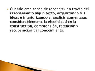 Es necesario aprovechar la ocasión para ejercitar las habilidades de interpretación, argumentación y aplicación Cuando eres capas de reconstruir a través del razonamiento algún texto, organizando tus ideas e interiorizando el análisis aumentaras considerablemente la efectividad en la construcción, comprensión, retención y recuperación del conocimiento.