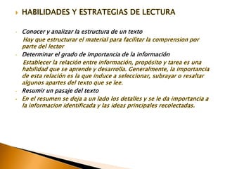 HABILIDADES Y ESTRATEGIAS DE LECTURAConocer y analizar la estructura de un texto    Hay que estructurar el material para facilitar la comprension por parte del lectorDeterminar el grado de importancia de la información    Establecer la relación entre información, propósito y tarea es una habilidad que se aprende y desarrolla. Generalmente, la importancia de esta relación es la que induce a seleccionar, subrayar o resaltar algunos apartes del texto que se lee.Resumir un pasaje del texto