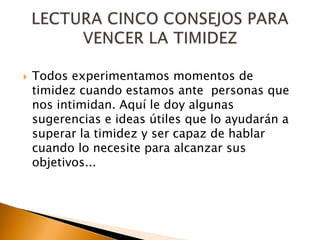 Todos experimentamos momentos de timidez cuando estamos ante  personas que nos intimidan. Aquí le doy algunas sugerencias e ideas útiles que lo ayudarán a superar la timidez y ser capaz de hablar cuando lo necesite para alcanzar sus objetivos... LECTURA CINCO CONSEJOS PARA VENCER LA TIMIDEZ