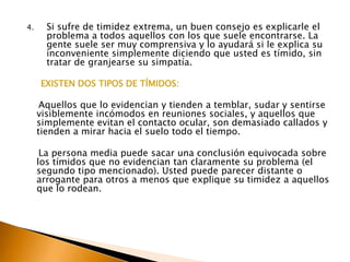 Si sufre de timidez extrema, un buen consejo es explicarle el problema a todos aquellos con los que suele encontrarse. La gente suele ser muy comprensiva y lo ayudará si le explica su  inconveniente simplemente diciendo que usted es tímido, sin tratar de granjearse su simpatía.      EXISTEN DOS TIPOS DE TÍMIDOS:     Aquellos que lo evidencian y tienden a temblar, sudar y sentirse visiblemente incómodos en reuniones sociales, y aquellos que simplemente evitan el contacto ocular, son demasiado callados y tienden a mirar hacia el suelo todo el tiempo.     La persona media puede sacar una conclusión equivocada sobre los tímidos que no evidencian tan claramente su problema (el segundo tipo mencionado). Usted puede parecer distante o arrogante para otros a menos que explique su timidez a aquellos que lo rodean. 