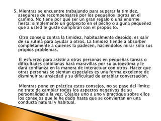 5. Mientras se encuentre trabajando para superar la timidez, asegúrese de recompensarse por los pequeños logros en el camino. No tiene por qué ser un gran regalo o una enorme fiesta: simplemente un golpecito en el pecho o alguna pequeñez que a usted le guste cumplirán con el propósito.     Otro consejo contra la timidez, habitualmente desoído, es salir de su rutina para ayudar a otros. La timidez tiende a absorber completamente a quienes la padecen, haciéndolos mirar sólo sus propios problemas.  El esfuerzo para asistir a otras personas en pequeñas tareas o dificultades cotidianas hará maravillas por su autoestima y le dará confianza en la manera de interactuar con otros. Hacer que otras personas se sientan especiales es una forma excelente de disminuir su ansiedad y su dificultad de entablar conversación.     Mientras pone en práctica estos consejos, no se pase del límite: no trate de cambiar todos los aspectos negativos de su personalidad a la vez. Cójalos uno a uno y practique sobre ellos los consejos que le he dado hasta que se conviertan en una conducta natural y habitual.