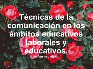 Técnicas de la
comunicación en los
ámbitos educativos
laborales y
educativos.
por : isabella González .
 