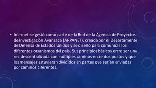 • Internet se gestó como parte de la Red de la Agencia de Proyectos
de Investigación Avanzada (ARPANET), creada por el Departamento
de Defensa de Estados Unidos y se diseñó para comunicar los
diferentes organismos del país. Sus principios básicos eran: ser una
red descentralizada con múltiples caminos entre dos puntos y que
los mensajes estuvieran divididos en partes que serían enviadas
por caminos diferentes.
 