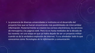 • La presencia de diversas universidades e institutos en el desarrollo del
proyecto hizo que se fueran encontrando más posibilidades de intercambiar
información. Posteriormente se crearon los correos electrónicos, los servicios
de mensajería y las páginas web. Pero no es hasta mediados de la década de
los noventa -en una etapa en que ya había dejado de ser un proyecto militar-
cuando se da la verdadera explosión de Internet. Y a su alrededor todo lo que
conocemos como Tecnologías de la información y comunicación.
 