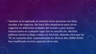 • También se ha agilizado el contacto entre personas con fines
sociales y de negocios. No hace falta desplazarse para cerrar
negocios en diferentes ciudades del mundo o para realizar
transacciones en cualquier lugar con un sencillo clic. Muchos
políticos tienen su blog o vídeos en YouTube, dejando claro que las
TIC en cuarenta años -especialmente los últimos diez (2000-2010)-
han modificado muchos aspectos de la vida.
 