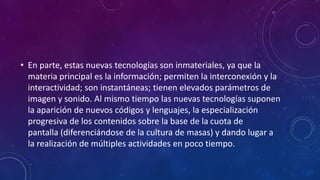 • En parte, estas nuevas tecnologías son inmateriales, ya que la
materia principal es la información; permiten la interconexión y la
interactividad; son instantáneas; tienen elevados parámetros de
imagen y sonido. Al mismo tiempo las nuevas tecnologías suponen
la aparición de nuevos códigos y lenguajes, la especialización
progresiva de los contenidos sobre la base de la cuota de
pantalla (diferenciándose de la cultura de masas) y dando lugar a
la realización de múltiples actividades en poco tiempo.
 