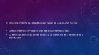 El concepto presenta dos características típicas de las nociones nuevas:
• Es frecuentemente evocado en los debates contemporáneos.
• Su definición semántica queda borrosa y se acerca a la de la sociedad de la
información.
 