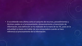 • Si se entiende esta última como el conjunto de recursos, procedimientos y
técnicas usadas en el procesamiento, almacenamiento y transmisión de
información, esta definición se ha matizado de la mano de las TIC, pues en la
actualidad no basta con hablar de una computadora cuando se hace
referencia al procesamiento de la información.
 