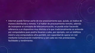 • Internet puede formar parte de ese procesamiento que, quizás, se realice de
manera distribuida y remota. Y al hablar de procesamiento remoto, además
de incorporar el concepto de telecomunicación, se puede estar haciendo
referencia a un dispositivo muy distinto a lo que tradicionalmente se entiende
por computadora pues podría llevarse a cabo, por ejemplo, con un teléfono
móvil o una computadora ultra-portátil, con capacidad de operar en red
mediante Comunicación inalámbrica y con cada vez más prestaciones,
facilidades y rendimiento.
 