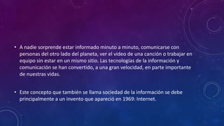 • A nadie sorprende estar informado minuto a minuto, comunicarse con
personas del otro lado del planeta, ver el video de una canción o trabajar en
equipo sin estar en un mismo sitio. Las tecnologías de la información y
comunicación se han convertido, a una gran velocidad, en parte importante
de nuestras vidas.
• Este concepto que también se llama sociedad de la información se debe
principalmente a un invento que apareció en 1969: Internet.
 
