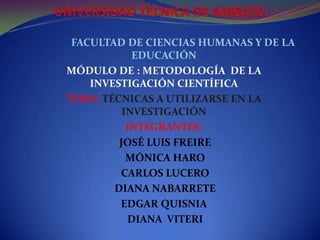 UNIVERSIDAD TÉCNICA DE AMBATO                 FACULTAD DE CIENCIAS HUMANAS Y DE LA EDUCACIÓN MÓDULO DE : METODOLOGÍA  DE LA INVESTIGACIÓN CIENTÍFICA  TEMA: TÉCNICAS A UTILIZARSE EN LA INVESTIGACIÓN INTEGRANTES: JOSÉ LUIS FREIRE   MÓNICA HARO   CARLOS LUCERO   DIANA NABARRETE EDGAR QUISNIA  DIANA  VITERI  