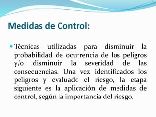 Medidas de Control:
 Técnicas utilizadas para disminuir la
probabilidad de ocurrencia de los peligros
y/o disminuir la severidad de las
consecuencias. Una vez identificados los
peligros y evaluado el riesgo, la etapa
siguiente es la aplicación de medidas de
control, según la importancia del riesgo.
 
