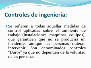 Controles de ingeniería:
 Se refieren a todas aquellas medidas de
control aplicadas sobre el ambiente de
trabajo (instalaciones, máquinas, equipos),
que garanticen que no se producirá un
incidente, aunque las personas quieran
intervenir. Son denominados controles
“Duros” ya que no dependen de la voluntad
de las personas.
 