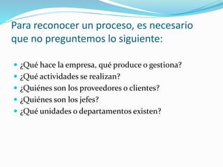 Para reconocer un proceso, es necesario
que no preguntemos lo siguiente:
 ¿Qué hace la empresa, qué produce o gestiona?
 ¿Qué actividades se realizan?
 ¿Quiénes son los proveedores o clientes?
 ¿Quiénes son los jefes?
 ¿Qué unidades o departamentos existen?
 