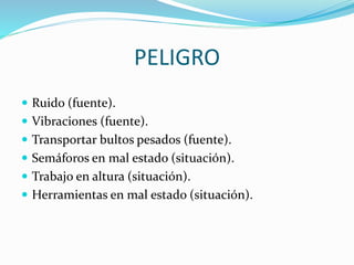 PELIGRO
 Ruido (fuente).
 Vibraciones (fuente).
 Transportar bultos pesados (fuente).
 Semáforos en mal estado (situación).
 Trabajo en altura (situación).
 Herramientas en mal estado (situación).
 