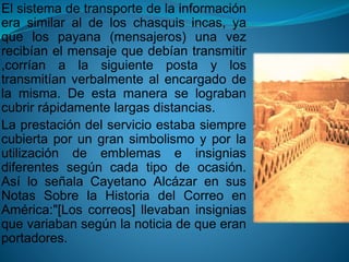 El sistema de transporte de la información 
era similar al de los chasquis incas, ya 
que los payana (mensajeros) una vez 
recibían el mensaje que debían transmitir 
,corrían a la siguiente posta y los 
transmitían verbalmente al encargado de 
la misma. De esta manera se lograban 
cubrir rápidamente largas distancias. 
La prestación del servicio estaba siempre 
cubierta por un gran simbolismo y por la 
utilización de emblemas e insignias 
diferentes según cada tipo de ocasión. 
Así lo señala Cayetano Alcázar en sus 
Notas Sobre la Historia del Correo en 
América:"[Los correos] llevaban insignias 
que variaban según la noticia de que eran 
portadores. 
 