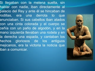 Si llegaban con la melena suelta, sin 
hablar con nadie, iban directamente al 
palacio del Rey y ante él se hincaban de 
rodillas, era una derrota lo que 
anunciaban. Si sus cabellos iban atados 
con una cinta colorada y el cuerpo se 
ceñía con un paño de algodón, y en la 
mano izquierda llevaban una rodela y en 
la derecha una espada, y cantaban los 
hechos gloriosos de los antiguos 
mejicanos, era la victoria la noticia que 
iban a comunicar. 

