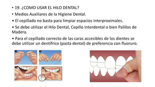 • 19. ¿COMO USAR EL HILO DENTAL?
• Medios Auxiliares de la Higiene Dental.
• El cepillado no basta para limpiar espacios interproximales.
• Se debe utilizar el Hilo Dental, Cepillo Interdental o bien Palillos de
Madera.
• Para el cepillado correcto de las caras accesibles de los dientes se
debe utilizar un dentífrico (pasta dental) de preferencia con fluoruro.
 