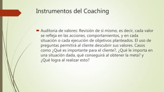 Instrumentos del Coaching
 Auditoria de valores: Revisión de sí mismo, es decir, cada valor
se refleja en las acciones, comportamientos, y en cada
situación o cada ejecución de objetivos planteados. El uso de
preguntas permitirá al cliente descubrir sus valores. Casos
como ¿Qué es importante para el cliente?, ¿Qué le importa en
una situación dada, qué conseguirá al obtener la meta? y
¿Qué logra al realizar esto?
 