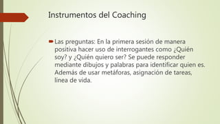 Instrumentos del Coaching
Las preguntas: En la primera sesión de manera
positiva hacer uso de interrogantes como ¿Quién
soy? y ¿Quién quiero ser? Se puede responder
mediante dibujos y palabras para identificar quien es.
Además de usar metáforas, asignación de tareas,
línea de vida.
 