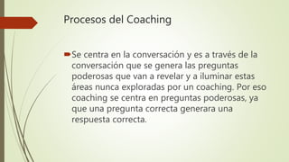 Procesos del Coaching
Se centra en la conversación y es a través de la
conversación que se genera las preguntas
poderosas que van a revelar y a iluminar estas
áreas nunca exploradas por un coaching. Por eso
coaching se centra en preguntas poderosas, ya
que una pregunta correcta generara una
respuesta correcta.
 