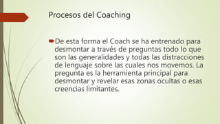Procesos del Coaching
De esta forma el Coach se ha entrenado para
desmontar a través de preguntas todo lo que
son las generalidades y todas las distracciones
de lenguaje sobre las cuales nos movemos. La
pregunta es la herramienta principal para
desmontar y revelar esas zonas ocultas o esas
creencias limitantes.
 