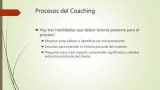 Procesos del Coaching
 Hay tres habilidades que deben tenerse presente para el
proceso:
 Observar para calibrar e identificar las microconductas
 Escuchar para entender la historia personal del coachee
 Preguntar para crear rapport, comprender significados y develar
estructura profunda del cliente
 
