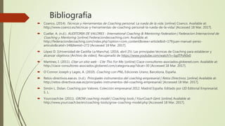 Bibliografía
 Coanco, (2014). Técnicas y Herramientas de Coaching personal: La rueda de la vida. [online] Coanco. Available at:
http://www.coanco.es/tecnicas-y-herramientas-de-coaching-personal-la-rueda-de-la-vida/ [Accessed 18 Mar. 2017].
 Cuellar, A. (n.d.). AUDITORIA DE VALORES - International Coaching & Mentoring Federation | Federacion Internacional de
Coaching y Mentoring. [online] Federaciondecoaching.com. Available at:
http://federaciondecoaching.com/index.php?option=com_content&view=article&id=179:juan-manuel-perez-
articulo&catid=14&Itemid=272 [Accessed 18 Mar. 2017].
 López D. [Universidad de Castilla-La Mancha]. (2016, abril 25). Las principales técnicas de Coaching para establecer y
alcanzar objetivos [Archivo de video]. Recuperado de https://www.youtube.com/watch?v=IqdTPsft0x0
 Martinez, I. (2011). Citar un sitio web - Cite This For Me. [online] Ciace-consultores-asociados.globered.com. Available at:
http://ciace-consultores-asociados.globered.com/categoria.asp?idcat=30 [Accessed 18 Mar. 2017].
 O´Connor Joseph y Lages, A. (2010). Coaching con PNL. Ediciones Urano, Barcelona, España.
 Retos-directivos.eae.es. (n.d.). Principales instrumentos del coaching empresarial | Retos Directivos. [online] Available at:
http://retos-directivos.eae.es/principales-instrumentos-del-coaching-empresarial/ [Accessed 18 Mar. 2017].
 Simón L. Dolan. Coaching por Valores. Colección empresarial 2012. Madrid España. Editado por LID Editorial Empresarial,
S. L.
 Yourcoach.be. (2011). GROW coaching model | Coaching tools | YourCoach Gent. [online] Available at:
http://www.yourcoach.be/en/coaching-tools/grow-coaching-model.php [Accessed 18 Mar. 2017].
 