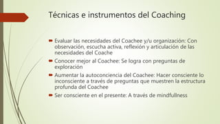 Técnicas e instrumentos del Coaching
 Evaluar las necesidades del Coachee y/u organización: Con
observación, escucha activa, reflexión y articulación de las
necesidades del Coache
 Conocer mejor al Coachee: Se logra con preguntas de
exploración
 Aumentar la autoconciencia del Coachee: Hacer consciente lo
inconsciente a través de preguntas que muestren la estructura
profunda del Coachee
 Ser consciente en el presente: A través de mindfullness
 