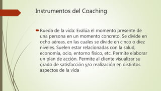 Instrumentos del Coaching
Rueda de la vida: Evalúa el momento presente de
una persona en un momento concreto. Se divide en
ocho aéreas, en las cuales se divide en cinco o diez
niveles. Suelen estar relacionadas con la salud,
economía, ocio, entorno físico, etc. Permite elaborar
un plan de acción. Permite al cliente visualizar su
grado de satisfacción y/o realización en distintos
aspectos de la vida
 
