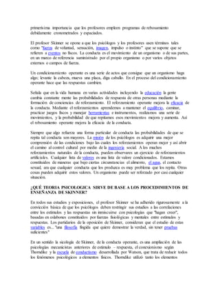 primerísima importancia que los profesores empleen programas de rebosamiento
debidamente cronometrados y espaciados.
El profesor Skinner se opone a que los psicólogos y los profesores usen términos tales
como "fuerza de voluntad, sensación, imagen, impulso o instinto" que se supone que se
refieren a eventos no fiscos. La conducta es el movimiento de un organismo o de sus partes,
en un marco de referencia suministrado por el propio organismo o por varios objetos
externos o campos de fuerza.
Un condicionamiento operante es una serie de actos que consigue que un organismo haga
algo; levante la cabeza, mueva una placa, diga caballo. En el proceso del condicionamiento
operante hace que las respuestas cambien.
Señala que en la vida humana en varias actividades incluyendo la educación la gente
cambia constante mente las probabilidades de respuesta de otras personas mediante la
formación de conciencias de reforzamiento. El reforzamiento operante mejora la eficacia de
la conducta. Mediante el reforzamientos aprendemos a mantener el equilibrio, caminar,
practicar juegos fiscos y manejar herramientas e instrumentos, realizamos una serie de
movimientos, y la probabilidad de que repitamos esos movimientos mejora y aumenta. Así
el rebosamiento operante mejora la eficacia de la conducta.
Siempre que algo refuerza una forma particular de conducta las probabilidades de que se
repita tal conducta son mayores. La misión de los psicólogos es adquirir una mejor
comprensión de las condiciones bajo las cuales los reforzamientos operan mejor y así abrir
el camino al control cultural por medio de la ingeniería social. A los muchos
reforzamientos naturales de la conducta, pueden observares un ejercicio de reforzamientos
artificiales. Cualquier lista de valores es una lista de valore condicionados. Estamos
constituidos de maneras que bajo ciertas circunstancias el alimento, el agua, el contacto
sexual, ara que cualquier conducta que los produzca es muy problema que los repita. Otras
cosas pueden adquirir estos valores. Un organismo puede ser reforzado por casi cualquier
situación.
¿QUÉ TEORIA PSICOLOGICA SIRVE DE BASE A LOS PROCEDIMIENTOS DE
ENSEÑANZA DE SKINNER?
En todos sus estudios y exposiciones, el profesor Skinner se ha adherido rigurosamente a la
convicción básica de que los psicólogos deben restringir sus estudios a las correlaciones
entre los estímulos y las respuestas sin inmiscuirse con psicologías que "hagan creer",
basadas en eslabones constituidos por fuerzas fisiológicas y mentales entre estímulos y
respuestas. Los partidarios de la oposición de Skinner, consideran que el estudio de estas
variables es... "una filosofía fingida que quiere demostrar la verdad, sin tener pruebas
suficientes"
En un sentido la sicología de Skinner, de la conducta operante, es una ampliación de las
psicologías mecanicistas anteriores de estimulo – respuesta, el conexionismo según
Thorndike y la escuela de conductismo desarrollada por Watson, que trata de reducir todos
los fenómenos psicológicos a elementos físicos. Thorndike utilizó tanto los elementos
 