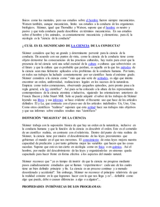físicos como los mentales, pero sus estudios sobre el hombre fueron siempre mecanicistas.
Watson también, aunque mecanicista, limito sus estudios a la conducta de los organismos
biológicos. Skinner, igual que Thorndike y Watson, supone que el hombre es neutro y
pasivo y que toda conducta puede describirse en términos mecanicistas. En sus estudios
sobre el hombre y los animales, es constantemente mecanicista y elementista; para él, la
sicología es la "ciencia de la conducta"
¿ CUÁL ES EL SIGNIFICADO DE LA CIENCIA DE LA CONDUCTA?
Skinner considera que hay un grande y determinante porvenir para la ciencia de la
conducta. De acuerdo con sus puntos de vista, como la ciencia de la conducta tiene como
objeto demostrar las consecuencias de las practicas culturales, hay razón para creer que la
presencia de tal ciencia será una señal esencial de la cultura o culturas que sobrevivirán en
el futuro y que la cultura que es probable que perdure, es aquella en la que los métodos de
la ciencia sean mas fielmente aplicados a los problemas de la conducta humana. Por tanto,
en todos sus trabajos ha luchado constantemente por ser científico hasta el enésimo grado.
Skinner considera a la ciencia como " más que una serie de actitudes, es algo que intenta
encontrar un orden, uniformidad, realizaciones legales en los sucesos de la naturaleza.
Empieza como todos comenzamos, observando pequeños episodios, pero pronto pasa a la
regla general, a la ley científica". Así pues se ha colocado a la altura de los representantes
contemporáneos de la ciencia atomista e inductiva, siguiendo las orientaciones anteriores de
Francis Bacon y John Stuart Mill. Solo se puede adquirir el sabor de los trabajos de Skinner
leyendo sus libros y sus informes se hace evidente el frecuente uso que hace de los artículos
definidos Él y La, que contrasta con el poco uso de los artículos indefinidos Un, Uno, Una.
Como otros científicos "realistas" suponen que esta actitud hace sus trabajos más objetivos
y que sus informes sobre estudios resultan mas "científicos"
DEFINICIÓN "REALISTA" DE LA CIENCIA
Skinner trabaja con la suposición básica de que hay un orden en la naturaleza, inclusive en
la conducta humana y que la función de la ciencia es descubrir el orden. Este es el cometido
de un científico realista, en contraste con el relativista. Dentro del punto de vista realista de
Skinner, la ciencia tiene por misión el descubrimiento de las leyes preexistentes que
gobiernan el mundo en el que nos movemos. El conocimiento de estas leyes mejora nuestra
capacidad de predicción y por tanto gobierna mejor las variables que hacen que las cosas
sucedan. Supone que esto es tan cierto en sicología como en física o en química. Así el
hombre, por medio del descubrimiento de las leyes y organizándolas en sistemas queda
capacitado para hacer frente en forma efectiva a los aspectos del mundo natural.
Skinner reconoce que " ya es tiempo de insistir de que la ciencia no progresa mediante
pasos cuidadosamente estudiados que se llaman <experimentos< cada uno de los cuales
tiene un bien definido principio y fin. La ciencia es un proceso continuo y a menudo
desordenado y accidental". Sin embargo, Skinner no reconoce el principio relativista de que
la realidad consiste en lo que logramos hacer con lo que nos llega y es"... definible como
algo que puede, debe o causan diferencias a algo o a alguien"...
PROPIEDADES INTRÍNSECAS DE LOS PROGRAMAS:
 