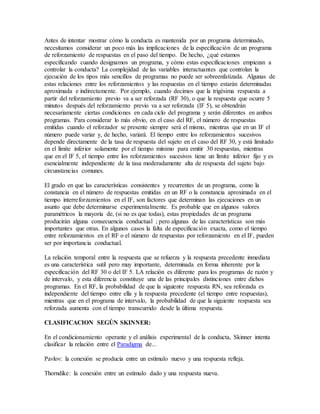 Antes de intentar mostrar cómo la conducta es mantenida por un programa determinado,
necesitamos considerar un poco más las implicaciones de la especificación de un programa
de reforzamiento de respuestas en el paso del tiempo. De hecho, ¿qué estamos
especificando cuando designamos un programa, y cómo estas especificaciones empiezan a
controlar la conducta? La complejidad de las variables interactuantes que controlan la
ejecución de los tipos más sencillos de programas no puede ser sobreenfatizada. Algunas de
estas relaciones entre los reforzamientos y las respuestas en el tiempo estarán determinadas
aproximada e indirectamente. Por ejemplo, cuando decimos que la trigésima respuesta a
partir del reforzamiento previo va a ser reforzada (RF 30), o que la respuesta que ocurre 5
minutos después del reforzamiento previo va a ser reforzada (IF 5), se obtendrán
necesariamente ciertas condiciones en cada ciclo del programa y serán diferentes en ambos
programas. Para considerar lo más obvio, en el caso del RF, el número de respuestas
emitidas cuando el reforzador se presente siempre será el mismo, mientras que en un IF el
número puede variar y, de hecho, variará. El tiempo entre los reforzamientos sucesivos
depende directamente de la tasa de respuesta del sujeto en el caso del RF 30, y está limitado
en el límite inferior solamente por el tiempo mínimo para emitir 30 respuestas, mientras
que en el IF 5, el tiempo entre los reforzamientos sucesivos tiene un límite inferior fijo y es
esencialmente independiente de la tasa moderadamente alta de respuesta del sujeto bajo
circunstancias comunes.
El grado en que las características consistentes y recurrentes de un programa, como la
constancia en el número de respuestas emitidas en un RF o la constancia aproximada en el
tiempo interreforzamientos en el IF, son factores que determinan las ejecuciones en un
asunto que debe determinarse experimentalmente. Es probable que en algunos valores
paramétricos la mayoría de, (si no es que todas), estas propiedades de un programa
producirán alguna consecuencia conductual ; pero algunas de las características son más
importantes que otras. En algunos casos la falta de especificación exacta, como el tiempo
entre reforzamientos en el RF o el número de respuestas por reforzamiento en el IF, pueden
ser por importancia conductual.
La relación temporal entre la respuesta que se refuerza y la respuesta precedente inmediata
es una característica sutil pero muy importante, determinada en forma inherente por la
especificación del RF 30 o del IF 5. LA relación es diferente para los programas de razón y
de intervalo, y esta diferencia constituye una de las principales distinciones entre dichos
programas. En el RF, la probabilidad de que la siguiente respuesta RN, sea reforzada es
independiente del tiempo entre ella y la respuesta precedente (el tiempo entre respuestas),
mientras que en el programa de intervalo, la probabilidad de que la siguiente respuesta sea
reforzada aumenta con el tiempo transcurrido desde la última respuesta.
CLASIFICACION SEGÚN SKINNER:
En el condicionamiento operante y el análisis experimental de la conducta, Skinner intenta
clasificar la relación entre el Paradigma de...
Pavlov: la conexión se producía entre un estímulo nuevo y una respuesta refleja.
Thorndike: la conexión entre un estímulo dado y una respuesta nueva.
 