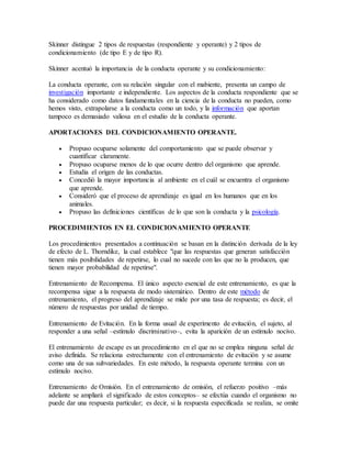 Skinner distingue 2 tipos de respuestas (respondiente y operante) y 2 tipos de
condicionamiento (de tipo E y de tipo R).
Skinner acentuó la importancia de la conducta operante y su condicionamiento:
La conducta operante, con su relación singular con el mabiente, presenta un campo de
investigación importante e independiente. Los aspectos de la conducta respondiente que se
ha considerado como datos fundamentales en la ciencia de la conducta no pueden, como
hemos visto, extrapolarse a la conducta como un todo, y la información que aportan
tampoco es demasiado valiosa en el estudio de la conducta operante.
APORTACIONES DEL CONDICIONAMIENTO OPERANTE.
 Propuso ocuparse solamente del comportamiento que se puede observar y
cuantificar claramente.
 Propuso ocuparse menos de lo que ocurre dentro del organismo que aprende.
 Estudia el origen de las conductas.
 Concedió la mayor importancia al ambiente en el cuál se encuentra el organismo
que aprende.
 Consideró que el proceso de aprendizaje es igual en los humanos que en los
animales.
 Propuso las definiciones científicas de lo que son la conducta y la psicología.
PROCEDIMIENTOS EN EL CONDICIONAMIENTO OPERANTE
Los procedimientos presentados a continuación se basan en la distinción derivada de la ley
de efecto de L. Thorndike, la cual establece "que las respuestas que generan satisfacción
tienen más posibilidades de repetirse, lo cual no sucede con las que no la producen, que
tienen mayor probabilidad de repetirse".
Entrenamiento de Recompensa. El único aspecto esencial de este entrenamiento, es que la
recompensa sigue a la respuesta de modo sistemático. Dentro de este método de
entrenamiento, el progreso del aprendizaje se mide por una tasa de respuesta; es decir, el
número de respuestas por unidad de tiempo.
Entrenamiento de Evitación. En la forma usual de experimento de evitación, el sujeto, al
responder a una señal –estímulo discriminativo–, evita la aparición de un estímulo nocivo.
El entrenamiento de escape es un procedimiento en el que no se emplea ninguna señal de
aviso definida. Se relaciona estrechamente con el entrenamiento de evitación y se asume
como una de sus subvariedades. En este método, la respuesta operante termina con un
estímulo nocivo.
Entrenamiento de Omisión. En el entrenamiento de omisión, el refuerzo positivo –más
adelante se ampliará el significado de estos conceptos– se efectúa cuando el organismo no
puede dar una respuesta particular; es decir, si la respuesta especificada se realiza, se omite
 