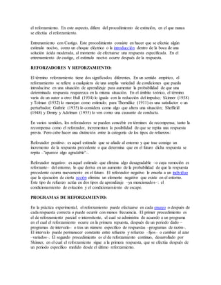 el reforzamiento. En este aspecto, difiere del procedimiento de extinción, en el que nunca
se efectúa el reforzamiento.
Entrenamiento con Castigo. Este procedimiento consiste en hacer que se efectúe algún
estímulo nocivo, como un choque eléctrico o la introducción dentro de la boca de una
solución ácida moderada, al momento de efectuarse una respuesta especificada. En el
entrenamiento de castigo, el estímulo nocivo ocurre después de la respuesta.
REFORZADORES Y REFORZAMIENTO:
El término reforzamiento tiene dos significados diferentes. En un sentido empírico, el
reforzamiento se refiere a cualquiera de una amplia variedad de condiciones que pueda
introducirse en una situación de aprendizaje para aumentar la probabilidad de que una
determinada respuesta reaparezca en la misma situación. En el ámbito teórico, el término
varía de un autor a otro: Hull (1934) lo iguala con la reducción del impulso; Skinner (1938)
y Tolman (1932) lo manejan como estímulo; para Thorndike (1911) es una satisfactor o un
perturbador; Guthrie (1935) lo considera como algo que altera una situación; Sheffield
(1948) y Denny y Adelman (1955) lo ven como una causante de conducta.
En varios sentidos, los reforzadores se pueden concebir en términos de recompensa; tanto la
recompensa como el reforzador, incrementan la posibilidad de que se repita una respuesta
previa. Pero cabe hacer una distinción entre la categoría de los tipos de refuerzos:
Reforzador positivo: es aquel estímulo que se añade al entorno y que trae consigo un
incremento de la respuesta precedente o que determina que en el futuro dicha respuesta se
repita –"aparece algo agradable"–.
Reforzador negativo: es aquel estímulo que elimina algo desagradable –o cuya remoción es
reforzante– del entorno, lo que deriva en un aumento de la probabilidad de que la respuesta
precedente ocurra nuevamente en el futuro. El reforzador negativo le enseña a un individuo
que la ejecución de cierta acción elimina un elemento negativo que existe en el entorno.
Este tipo de refuerzo actúa en dos tipos de aprendizaje –ya mencionados–: el
condicionamiento de evitación y el condicionamiento de escape.
PROGRAMAS DE REFORZAMIENTO:
En la práctica experimental, el reforzamiento puede efectuarse en cada ensayo o después de
cada respuesta correcta o puede ocurrir con menos frecuencia. El primer procedimiento es
el de reforzamiento parcial o intermitente, el cual se administra de acuerdo a un programa
en el cual el reforzamiento ocurre en la primera repuesta, después de un periodo dado –
programas de intervalo– o tras un número específico de respuestas –programas de razón–.
El intervalo puede permanecer constante entre refuerzo y refuerzo –fijos– o cambiar al azar
–variados–. El segundo procedimiento es el de reforzamiento continuo, desarrollado por
Skinner, en el cual el reforzamiento sigue a la primera respuesta, que se efectúa después de
un periodo específico medido desde el último reforzamiento.
 