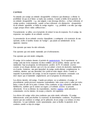 CASTIGO:
Se entiende por castigo un estímulo desagradable o doloroso que disminuye o elimina la
posibilidad de que en el futuro se repita una conducta. Cuando se habla de la aparición de
un estímulo desagradable –v.g., una nalgada o una descarga eléctrica–, se hace referencia al
castigo positivo; contrariamente, cuando se hace referencia a la eliminación –desaparición–
de un estímulo agradable, se habla de castigo negativo –v.g., prohibirle a un niño que salga
a jugar porque obtuvo malas calificaciones–.
Frecuentemente se utiliza con el propósito de reducir la tasa de respuesta. En el castigo, las
respuestas van seguidas de un estímulo aversivo.
La presentación de un estímulo aversivo dependiente y contingente a la ocurrencia de una
operante, recibe el nombre técnico de "castigo"; que puede ser administrado de las
siguientes maneras:
Una operante que nunca ha sido reforzada.
Una operante que está siendo mantenida por el reforzamiento.
Una operante que está siendo extinguida.
El castigo de la conducta durante el período de mantenimiento. En el experimento se
castiga cada una de las respuestas de disco emitidas por un pichón, mismas que han sido
mantenidas bajo un programa de reforzamiento positivo de IV. El estimulo aversivo
consiste en un choque eléctrico que se le da a un animal a través de electrodos implantados
en el pecho. Asimismo, una gran intensidad de castigo podrá eliminar completamente la
conducta, mientras que una intensidad leve podrá no tener ningún efecto. Cuando se
suspende la presentación del castigo, la tasa de respuesta se incrementa avanzando a un
nivel mayor que el mantenido originalmente por el programa de reforzamiento.
Los efectos iniciales del castigo. Cuando por primera vez se administra el castigo, el
procedimiento podrá provocar respuestas respondientes tales como correr y saltar por todos
lados; o trata de salir de la jaula o cámara. Estas conductas se irán reduciendo mediante la
habilitación, también que la cámara sea segura y el estímulo aversivo se presente
eficazmente. Si no se eliminan las respondientes, nuestros registros serán afectados o
contaminadas con los intentos de escape y evitación del organismo.
Los efectos del castigo sobre otras conductas que están siendo reforzadas. El castigo
indirectamente actúa para facilitar la ocurrencia de determinadas conductas. No podemos
esperar que una conducta se extinga por la aplicación de un castigo o se reduzca en otras
situaciones. Lo que realmente ocurre opuestamente; pues se facilita la aparición de la
conducta cuando se deja de castigar.
 