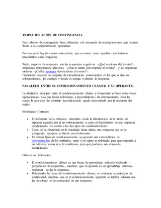 TRIPLE RELACIÓN DE CONTINGENCIA
Esta relación de contingencia hace referencia a la secuencia de acontecimientos que ocurren
frente a un comportamiento aprendido:
Por una parte hay un evento antecedente, que se asume como aquellas características
precedentes a una respuesta.
Triple esquema de respuesta: son las respuestas cognitivas –¿Qué se piensa del evento?–,
respuestas emocionales–afectivas –¿Qué se siente con respecto al evento?– y las respuestas
motoras –¿Cuáles acciones desencadena el evento?–.
Finalmente aparece un conjunto de circunstancias consecuentes en las que se dan los
reforzamientos, los castigos y donde se arraiga o elimina la respuesta.
PARALELO ENTRE EL CONDICIONAMIENTO CLÁSICO Y EL OPERANTE:
La distinción principal entre el condicionamiento clásico y el operante se hace sobre bases
operacionales. Los dos hacen referencias a procedimientos de entrenamiento, para los
cuales la aparición del estímulo incondicionado queda determinada por la respuesta del
sujeto.
Similitudes Centrales
 El fenómeno de la extinción, entendido como la disminución de la fuerza de
repuesta causada por el no–reforzamiento o como el decaimiento de una respuesta
condicionada, es común a los dos tipos de condicionamiento.
 Como se ha observado en lo estudiado hasta ahora, una respuesta que se ha
extinguido, recupera su fuerza con el descanso.
 En ambos tipos de condicionamiento se presenta una característica de
discriminación de los estímulos, tanto si el sujeto es reforzado para que responda a
un estímulo, como si se le condiciona para que produzca una respuesta
condicionada.
Diferencias Relevantes
 El condicionamiento clásico es una forma de aprendizaje estímulo–estímulo –
preparación de respuestas–, mientras que el operante es un aprendizaje estímulo–
respuesta –se fija la respuesta–.
 Retomando las leyes del condicionamiento clásico, se evidencia un principio de
continuidad, mientras que en el condicionamiento operante se implica además una
ley de efecto –o de concreción de una respuesta–.
 