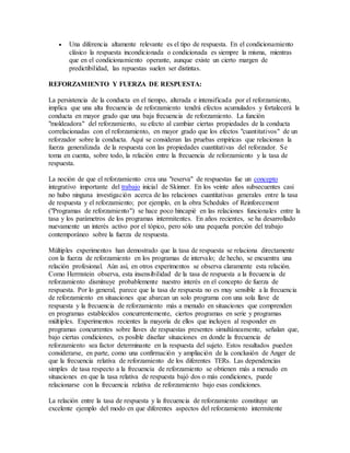  Una diferencia altamente relevante es el tipo de respuesta. En el condicionamiento
clásico la respuesta incondicionada o condicionada es siempre la misma, mientras
que en el condicionamiento operante, aunque existe un cierto margen de
predictibilidad, las repuestas suelen ser distintas.
REFORZAMIENTO Y FUERZA DE RESPUESTA:
La persistencia de la conducta en el tiempo, alterada e intensificada por el reforzamiento,
implica que una alta frecuencia de reforzamiento tendrá efectos acumulados y fortalecerá la
conducta en mayor grado que una baja frecuencia de reforzamiento. La función
"moldeadora" del reforzamiento, su efecto al cambiar ciertas propiedades de la conducta
correlacionadas con el reforzamiento, en mayor grado que los efectos "cuantitativos" de un
reforzador sobre la conducta. Aquí se consideran las pruebas empíricas que relacionan la
fuerza generalizada de la respuesta con las propiedades cuantitativas del reforzador. Se
toma en cuenta, sobre todo, la relación entre la frecuencia de reforzamiento y la tasa de
respuesta.
La noción de que el reforzamiento crea una "reserva" de respuestas fue un concepto
integrativo importante del trabajo inicial de Skinner. En los veinte años subsecuentes casi
no hubo ninguna investigación acerca de las relaciones cuantitativas generales entre la tasa
de respuesta y el reforzamiento; por ejemplo, en la obra Schedules of Reinforcement
("Programas de reforzamiento") se hace poco hincapié en las relaciones funcionales entre la
tasa y los parámetros de los programas intermitentes. En años recientes, se ha desarrollado
nuevamente un interés activo por el tópico, pero sólo una pequeña porción del trabajo
contemporáneo sobre la fuerza de respuesta.
Múltiples experimentos han demostrado que la tasa de respuesta se relaciona directamente
con la fuerza de reforzamiento en los programas de intervalo; de hecho, se encuentra una
relación profesional. Aún así, en otros experimentos se observa claramente esta relación.
Como Herrnstein observa, esta insensibilidad de la tasa de respuesta a la frecuencia de
reforzamiento disminuye probablemente nuestro interés en el concepto de fuerza de
respuesta. Por lo general, parece que la tasa de respuesta no es muy sensible a la frecuencia
de reforzamiento en situaciones que abarcan un solo programa con una sola llave de
respuesta y la frecuencia de reforzamiento más a menudo en situaciones que comprenden
en programas establecidos concurrentemente, ciertos programas en serie y programas
múltiples. Experimentos recientes la mayoría de ellos que incluyen al responder en
programas concurrentes sobre llaves de respuestas presentes simultáneamente, señalan que,
bajo ciertas condiciones, es posible diseñar situaciones en donde la frecuencia de
reforzamiento sea factor determinante en la respuesta del sujeto. Estos resultados pueden
considerarse, en parte, como una confirmación y ampliación de la conclusión de Anger de
que la frecuencia relativa de reforzamiento de los diferentes TERs. Las dependencias
simples de tasa respecto a la frecuencia de reforzamiento se obtienen más a menudo en
situaciones en que la tasa relativa de respuesta bajó dos o más condiciones, puede
relacionarse con la frecuencia relativa de reforzamiento bajo esas condiciones.
La relación entre la tasa de respuesta y la frecuencia de reforzamiento constituye un
excelente ejemplo del modo en que diferentes aspectos del reforzamiento intermitente
 
