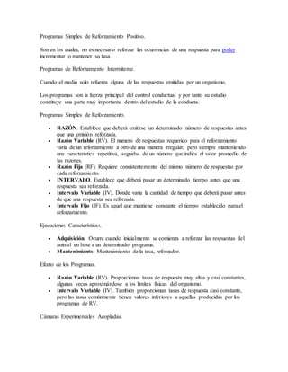 Programas Simples de Reforzamiento Positivo.
Son en los cuales, no es necesario reforzar las ocurrencias de una respuesta para poder
incrementar o mantener su tasa.
Programas de Reforzamiento Intermitente.
Cuando el medio solo refuerza alguna de las respuestas emitidas por un organismo.
Los programas son la fuerza principal del control conductual y por tanto su estudio
constituye una parte muy importante dentro del estudio de la conducta.
Programas Simples de Reforzamiento.
 RAZÓN. Establece que deberá emitirse un determinado número de respuestas antes
que una emisión reforzada.
 Razón Variable (RV). El número de respuestas requerido para el reforzamiento
varia de un reforzamiento a otro de una manera irregular, pero siempre manteniendo
una característica repetitiva, seguidas de un número que indica el valor promedio de
las razones.
 Razón Fija (RF). Requiere consistentemente del mismo número de respuestas por
cada reforzamiento.
 INTERVALO. Establece que deberá pasar un determinado tiempo antes que una
respuesta sea reforzada.
 Intervalo Variable (IV). Donde varia la cantidad de tiempo que deberá pasar antes
de que una respuesta sea reforzada.
 Intervalo Fijo (IF). Es aquel que mantiene constante el tiempo establecido para el
reforzamiento.
Ejecuciones Características.
 Adquisición. Ocurre cuando inicialmente se comienza a reforzar las respuestas del
animal en base a un determinado programa.
 Mantenimiento. Mantenimiento de la tasa, reforzador.
Efecto de los Programas.
 Razón Variable (RV). Proporcionan tasas de respuesta muy altas y casi constantes,
algunas veces aproximándose a los límites físicas del organismo.
 Intervalo Variable (IV). También proporcionan tasas de respuesta casi constante,
pero las tasas comúnmente tienen valores inferiores a aquellas producidas por los
programas de RV.
Cámaras Experimentales Acopladas.
 