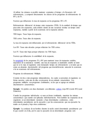 Al utilizar las cámaras es posible mantener constantes el tiempo y la frecuencia del
reforzamiento, y comparar directamente los efectos de los programas de reforzamiento de
RV y de IV.
Factores que influencian la tasa de respuesta en los programas RV e IV.
Reforzamiento diferencial de tiempo entre respuestas (TER). Es la cantidad de tiempo que
pasa entre dos respuestas, cada emisión dentro de una secuencia termina un tiempo entre
respuestas, medida a partir de la ocurrencia de la respuesta anterior.
TER largos. Tasas bajas de respuesta.
TER cortos. Tasas altas de respuesta.
La tasa de respuesta está influenciada por el reforzamiento diferencial de los TERs.
Los RV. Tasas más elevadas porque refuerzan los TER cortos.
Los IV. Tasas más bajas porque refuerzan los TER bajos.
Factores que influencian la estabilidad de la respuesta.
La propiedad de los programas IV y RV para mantener tasas de respuestas estables,
dependerá de su naturaleza variable; una tasa de respuesta se mantendrá estable un tanto
que no se le exija al organismo estar demasiado tiempo sin reforzamiento y en tanto que no
exista un elemento discriminable del programa que invariablemente anteceda la ocurrencia
o la no ocurrencia del reforzamiento.
Programa de reforzamiento Múltiple.
Consiste de dos o más programas independientes, los cuales se presentan al organismo en
forma sucesiva, cada uno de ellos en presencia de un estímulo característico. Los
programas múltiples son programas combinados, en los que se agrega un estímulo
discriminativo característico.
Ejemplo: Un pichón con disco iluminado con diferentes colores (roja RF) (verde RV) (azul
Extinción).
Cuando los programas individuales se usan en forma combinada, muestran las mismas
características que cuando son aplicadas individualmente. Pero también las respuestas de un
organismo en un determinado momento y bajo determinadas condiciones, están
determinadas parcialmente por la ejecución y por las consecuencias que esa ejecución ha
tenido en el pasado y bajo otras condiciones.
Ejemplo: La conducta de un hombre durante la noche estará determinada parcialmente por
lo que ocurrió en el día, por lo cual, la ejecución de un determinado programa será
 