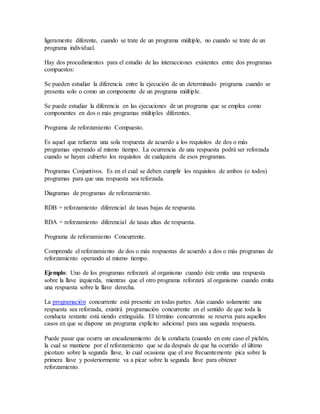ligeramente diferente, cuando se trate de un programa múltiple, no cuando se trate de un
programa individual.
Hay dos procedimientos para el estudio de las interacciones existentes entre dos programas
compuestos:
Se pueden estudiar la diferencia entre la ejecución de un determinado programa cuando se
presenta solo o como un componente de un programa múltiple.
Se puede estudiar la diferencia en las ejecuciones de un programa que se emplea como
componentes en dos o más programas múltiples diferentes.
Programa de reforzamiento Compuesto.
Es aquel que refuerza una sola respuesta de acuerdo a los requisitos de dos o más
programas operando al mismo tiempo. La ocurrencia de una respuesta podrá ser reforzada
cuando se hayan cubierto los requisitos de cualquiera de esos programas.
Programas Conjuntivos. Es en el cual se deben cumplir los requisitos de ambos (o todos)
programas para que una respuesta sea reforzada.
Diagramas de programas de reforzamiento.
RDB = reforzamiento diferencial de tasas bajas de respuesta.
RDA = reforzamiento diferencial de tasas altas de respuesta.
Programa de reforzamiento Concurrente.
Comprende el reforzamiento de dos o más respuestas de acuerdo a dos o más programas de
reforzamiento operando al mismo tiempo.
Ejemplo: Uno de los programas reforzará al organismo cuando éste emita una respuesta
sobre la llave izquierda, mientras que el otro programa reforzará al organismo cuando emita
una respuesta sobre la llave derecha.
La programación concurrente está presente en todas partes. Aún cuando solamente una
respuesta sea reforzada, existirá programación concurrente en el sentido de que toda la
conducta restante está siendo extinguida. El término concurrente se reserva para aquellos
casos en que se dispone un programa explícito adicional para una segunda respuesta.
Puede pasar que ocurra un encadenamiento de la conducta (cuando en este caso el pichón,
la cual se mantiene por el reforzamiento que se da después de que ha ocurrido el último
picotazo sobre la segunda llave, lo cual ocasiona que el ave frecuentemente pica sobre la
primera llave y posteriormente va a picar sobre la segunda llave para obtener
reforzamiento.
 