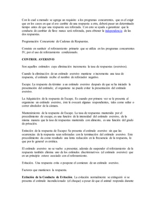 Con lo cual a menudo se agrega un requisito a los programas concurrentes, que es el exigir
que en los casos en que el ave cambie de una respuesta a otra, deberá pasar un determinado
tiempo antes de que una respuesta sea reforzada. Con esto se ayuda a garantizar que la
conducta de cambiar de llave nunca será reforzada, para obtener la independencia de las
dos respuestas.
Programación Concurrente de Cadenas de Respuestas.
Consiste en sustituir el reforzamiento primario que se utiliza en los programas concurrentes
IV, por el uso de reforzamiento condicionado.
CONTROL AVERSIVO
Son aquellos estímulos cuya eliminación incrementa la tasa de respuestas (aversivos).
Cuando la eliminación de un estímulo aversivo mantiene o incrementa una tasa de
respuesta, el estímulo recibe el nombre de reforzador negativo.
Escape. La respuesta da término a un estímulo aversivo después de que se ha iniciado la
presentación del estímulo; el organismo no puede evitar la presentación del estímulo
aversivo.
La Adquisición de la respuesta de Escape. Es cuando por primera vez se le presenta al
organismo un estímulo aversivo, éste le evocará algunas respondientes, tales como saltar o
correr alrededor de la cámara.
Mantenimiento de la respuesta de Escape. La tasa de respuestas mantenida por el
procedimiento de escape, es una función de la intensidad del estímulo aversivo, de la
misma manera que la tasa de respuestas mantenida con alimento, es una función del grado
de privación.
Extinción de la respuesta de Escape: Se presenta el estímulo aversivo sin que las
ocurrencias de la respuesta sean reforzadas con la terminación del estímulo aversivo. Este
procedimiento da como resultado una lenta reducción en la frecuencia de la respuesta, lo
que por lo general es errática.
El estímulo aversivo no se vuelve a presentar, además de suspender el reforzamiento de la
respuesta también elimina uno de los estímulos discriminativos (el estímulo aversivo) que
en un principio estuvo asociado con el reforzamiento.
Evitación. Una respuesta evita o pospone el comienzo de un estímulo aversivo.
Factores que mantienen la respuesta.
Extinción de la Conducta de Evitación. La evitación normalmente se extinguirá si se
presenta el estímulo incondicionado (el choque) a pesar de que el animal responda durante
 