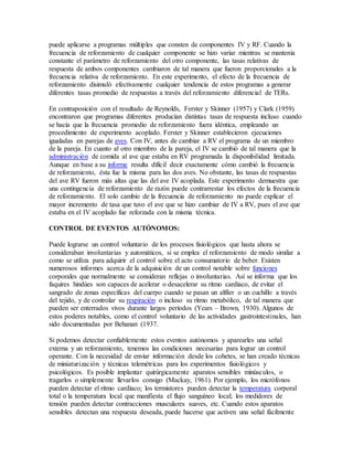 puede aplicarse a programas múltiples que consten de componentes IV y RF. Cuando la
frecuencia de reforzamiento de cualquier componente se hizo variar mientras se mantenía
constante el parámetro de reforzamiento del otro componente, las tasas relativas de
respuesta de ambos componentes cambiaron de tal manera que fueron proporcionales a la
frecuencia relativa de reforzamiento. En este experimento, el efecto de la frecuencia de
reforzamiento disimuló efectivamente cualquier tendencia de estos programas a generar
diferentes tasas promedio de respuestas a través del reforzamiento diferencial de TERs.
En contraposición con el resultado de Reynolds, Ferster y Skinner (1957) y Clark (1959)
encontraron que programas diferentes producían distintas tasas de respuesta incluso cuando
se hacía que la frecuencia promedio de reforzamiento fuera idéntica, empleando un
procedimiento de experimento acoplado. Ferster y Skinner establecieron ejecuciones
igualadas en parejas de aves. Con IV, antes de cambiar a RV el programa de un miembro
de la pareja. En cuanto al otro miembro de la pareja, el IV se cambió de tal manera que la
administración de comida al ave que estaba en RV programada la disponibilidad limitada.
Aunque en base a su informe resulta difícil decir exactamente cómo cambió la frecuencia
de reforzamiento, ésta fue la misma para las dos aves. No obstante, las tasas de respuestas
del ave RV fueron más altas que las del ave IV acoplada. Este experimento demuestra que
una contingencia de reforzamiento de razón puede contrarrestar los efectos de la frecuencia
de reforzamiento. El solo cambio de la frecuencia de reforzamiento no puede explicar el
mayor incremento de tasa que tuvo el ave que se hizo cambiar de IV a RV, pues el ave que
estaba en el IV acoplado fue reforzada con la misma técnica.
CONTROL DE EVENTOS AUTÓNOMOS:
Puede lograrse un control voluntario de los procesos fisiológicos que hasta ahora se
consideraban involuntarias y automáticos, si se emplea el reforzamiento de modo similar a
como se utiliza para adquirir el control sobre el acto consumatorio de beber. Existen
numerosos informes acerca de la adquisición de un control notable sobre funciones
corporales que normalmente se consideran reflejas o involuntarias. Así se informa que los
faquires hindúes son capaces de acelerar o desacelerar su ritmo cardíaco, de evitar el
sangrado de zonas específicas del cuerpo cuando se pasan un alfiler o un cuchillo a través
del tejido, y de controlar su respiración o incluso su ritmo metabólico, de tal manera que
pueden ser enterrados vivos durante largos períodos (Years – Brown, 1930). Algunos de
estos poderes notables, como el control voluntario de las actividades gastrointestinales, han
sido documentadas por Behanan (1937.
Si podemos detectar confiablemente estos eventos autónomos y aparearles una señal
externa y un reforzamiento, tenemos las condiciones necesarias para lograr un control
operante. Con la necesidad de enviar información desde los cohetes, se han creado técnicas
de miniaturización y técnicas telemétricas para los experimentos fisiológicos y
psicológicos. Es posible implantar quirúrgicamente aparatos sensibles minúsculos, o
tragarlos o simplemente llevarlos consigo (Mackay, 1961). Por ejemplo, los micrófonos
pueden detectar el ritmo cardíaco; los termistores pueden detectar la temperatura corporal
total o la temperatura local que manifiesta el flujo sanguíneo local; los medidores de
tensión pueden detectar contracciones musculares suaves, etc. Cuando estos aparatos
sensibles detectan una respuesta deseada, puede hacerse que activen una señal fácilmente
 