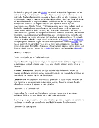 discriminable que quizá ayude a la persona o al animal a discriminar la presencia de esa
acción. Y si hay un reforzamiento que sigue al acto, se puede motivar al animal a
controlarla. Si el condicionamiento operante no fuera posible con tales respuestas, por lo
menos podrían estudiarse muchos casos de condicionamiento clásico (en el que tal vez no
sea necesario controlar la respuesta o incluso su ocurrencia). En los trabajos de varios
investigadores soviéticos se proporcionan múltiples ejemplos de tales tipos de
condicionamiento. Además, Shearn (1962)ha demostrado que el ritmo cardíaco puede ser
disminuido o acelerado por sujetos humanos que son reforzados por llevar a cabo un
cambio de tasa adecuado. Pérez – Cruet (1962) ha inducido extrasístoles por medio de
condicionamiento operante. No sólo pueden estudiarse respuestas autónomas, sino también
movimientos operantes estándar pueden condicionarse satisfactoriamente sacudidas del
pulgar tan ligeras que no son detectables sin la ayuda de un electromiógrafo. En realidad,
cuando la actividad eléctrica se oye a través de un altavoz y se muestra en un osciloscopio,
los sujetos pronto aprenden a lograr un control tan sorprendente sobre sus músculos que
pueden tocar redobles de tambor y todo tipo de ritmos con contracciones musculares, de
otro modo no serían detectables. Después de este aprendizaje, algunos sujetos retienen este
delicado control muscular, incluso sin el sonido que proporciona la detección electrónica.
DISCRIMINACION
Control de estímulos de la Conducta Operante.
Después de que las respuestas que integran una operante ha sido reforzada en presencia de
un determinado estímulo durante varias veces, este estímulo adquiere control sobre la
operante.
Estímulo Discriminativo. Es aquel en cuya presencia una determinada porción de
conducta es altamente probable; debido a que anteriormente esa conducta fue reforzada en
presencia de ese estímulo, no por ello la provocan.
Generalización. Un organismo o su conducta generalizan a todos aquellos estímulos en
cuya presencia la tasa de respuesta se incremente después de que la respuesta ha sido
reforzada en presencia de algunos de esos estímulos.
Direcciones de la Generalización.
La generalización ocurrirá ante los estímulos que estén compuestos de los mismos
parámetros físicos y que solo diferían en el valor de los parámetros.
Se espera que la generalización ocurra ante estímulos que poseen aspectos perceptibles en
común con el estímulo que originalmente estableció la ocasión de reforzamiento.
Generalización de Respuesta.
 