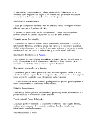El reforzamiento de una respuesta no solo da como resultado un incremento en la
frecuencia de las respuestas que integran a esa operante, sino que también producen un
incremento en la frecuencia de aquellas otras respuestas parecidas.
Discriminación y Generalización.
Se dice que un organismo discrimina entre dos estímulos cuando se comporta de manera
diferente en presencia de cada uno de ellos.
El gradiente de generalización revela la discriminación, siempre que un organismo
responda con una tasa diferente en presencia de cada uno de los estímulos.
Formación de una discriminación.
La discriminación entre dos estímulos se hará cada vez más pronunciada si se añade el
reforzamiento diferencial. Cuando se refuerza una ejecución en presencia de un estímulo
dejándola sin reforzamiento en presencia de un segundo estímulo, se incrementa la tasa de
respuesta reforzada, en cambio la otra se reduce, y se estudia a través del tiempo.
Determinantes Heredables de la Atención.
Los organismos nacen con diversas disposiciones a atender a los aspectos particulares del
medio. Un organismo atenderá selectivamente solo algunos de los estímulos que se
encuentren a su alrededor, entre los cuales es capaz de discriminar.
Determinantes Ambientales de la Atención.
La experiencia previa también puede ser la causa de que un organismo atienda a un solo
estímulo de entre un conjunto de ellos o esas propiedades, aún cuando todos ellos tengan la
misma asociación consistente con el reforzamiento de las respuestas.
Si se trata de introducir nuevos estímulos, por lo general será ignorada por el organismo, a
menos que se cambien las condiciones de reforzamiento.
Estímulos Supraordenados.
Son estímulos en cuya presencia una determinada propiedad y no otra, ha establecido en el
pasado la ocasión de reforzamiento de una respuesta.
Transferencia del Control de Estímulos.
La atención puede ser transferida de un conjunto de estímulos a otro conjunto diferente,
mediante el procedimiento de presentación simultánea de ambos estímulos que
originalmente controlan la respuesta.
Precondicionamiento Sensorial.
 