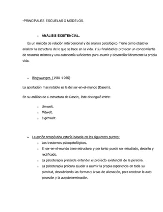 •PRINCIPALES ESCUELAS O MODELOS.
o ANÁLISIS EXISTENCIAL.
Es un método de relación interpersonal y de análisis psicológico. Tiene como objetivo
analizar la estructura de lo que se hace en la vida. Y su finalidad es provocar un conocimiento
de nosotros mismos y una autonomía suficientes para asumir y desarrollar libremente la propia
vida.
 Bingswanger. (1981-1966)
La aportación mas notable es la del ser-en-el-mundo (Dasein).
En su análisis de a estructura de Dasein, éste distinguió entre:
o Umwelt.
o Mitwelt.
o Eigenwelt.
 La acción terapéutica estaría basada en los siguientes puntos:
o Los trastornos psicopatológicos.
o El ser-en-el-mundo tiene estructura y por tanto puede ser estudiado, descrito y
rectificado.
o La psicoterapia pretende entender el proyecto existencial de la persona.
o La psicoterapia procura ayudar a asumir la propia experiencia en toda su
plenitud, descubriendo las formas y áreas de alienación, para recobrar la auto
posesión y la autodeterminación.
 