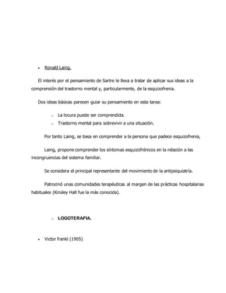  Ronald Laing.
El interés por el pensamiento de Sartre le lleva a tratar de aplicar sus ideas a la
comprensión del trastorno mental y, particularmente, de la esquizofrenia.
Dos ideas básicas parecen guiar su pensamiento en esta tarea:
o La locura puede ser comprendida.
o Trastorno mental para sobrevivir a una situación.
Por tanto Laing, se basa en comprender a la persona que padece esquizofrenia,
Laing, propone comprender los síntomas esquizofrénicos en la relación a las
incongruencias del sistema familiar.
Se considera el principal representante del movimiento de la antipsiquiatría.
Patrocinó unas comunidades terapéuticas al margen de las prácticas hospitalarias
habituales (Kinsley Hall fue la más conocida).
o LOGOTERAPIA.
 Victor frankl (1905)
 