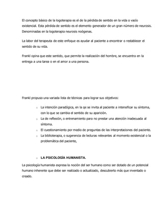El concepto básico de la logoterapia es el de la pérdida de sentido en la vida o vacío
existencial. Esta pérdida de sentido es el elemento generador de un gran número de neurosis.
Denominadas en la logoterapia neurosis noógenas.
La labor del terapeuta de este enfoque es ayudar al paciente a encontrar o restablecer el
sentido de su vida.
Frankl opina que este sentido, que permite la realización del hombre, se encuentra en la
entrega a una tarea o en el amor a una persona.
Frankl propuso una variada lista de técnicas para lograr sus objetivos:
o La intención paradógica, en la qe se invita al paciente a intensificar su síntoma,
con lo que se cambia el sentido de su aparición.
o La de reflexión, o entrenamiento para no prestar una atención inadecuada al
síntoma.
o El cuestionamiento por medio de preguntas de las interpretaciones del paciente.
o La biblioterapia, o sugerencia de lecturas relevantes al momento existencial o la
problemática del paciente,
o LA PSICOLOGÍA HUMANISTA.
La psicología humanista expresa la noción del ser humano como ser dotado de un potencial
humano inherente que debe ser realizado o actualizado, descubierto más que inventado o
creado.
 